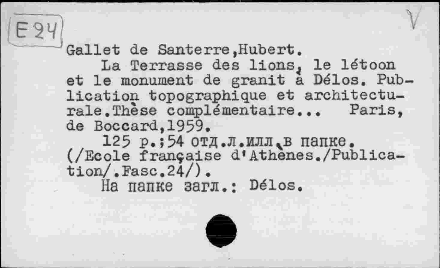 ﻿Gallet de Sauterre,Hubert.
La Terrasse des lions4 le létoon et le monument de granit a Délos. Publication topographique et architecturale.Thèse complémentaire... Paris, de Boccard,1959.
125 p.;54 отд.л.илл<в папке. (/Ecole française d*Athenes./Publication/. Fasc.24/)•
На папке загл.: Délos.